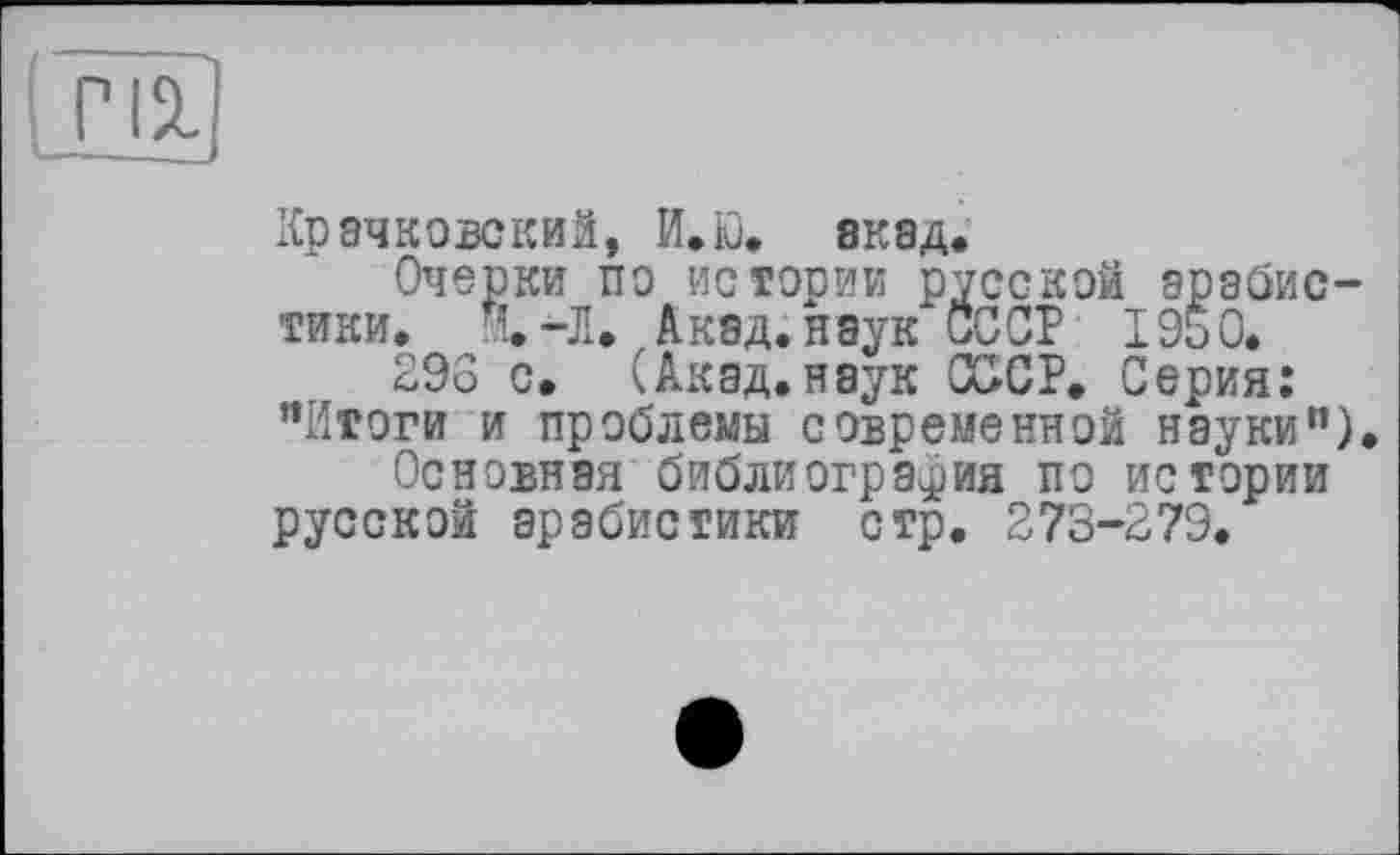 ﻿пі|
Крачковский, И.Ю. акад.
Очерки по истории русской арабистики. И.-Л. Акад, наук СССР 1950.
298 с. (Акад.наук СССР. Серия: ’’Итоги и проблемы современной науки”).
Основная библиография по истории русской арабистики стр. 273-279.